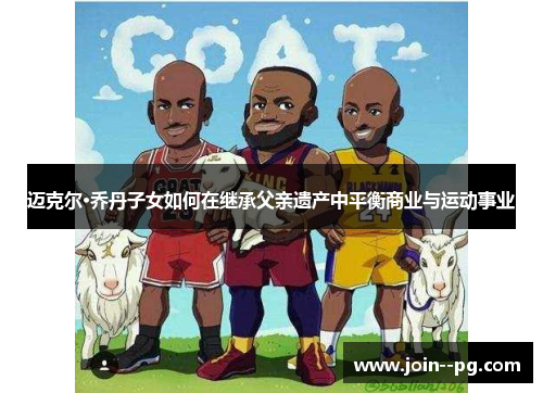 迈克尔·乔丹子女如何在继承父亲遗产中平衡商业与运动事业 迈克尔·乔丹子女如何在继承父亲遗产中平衡商业与运动事业