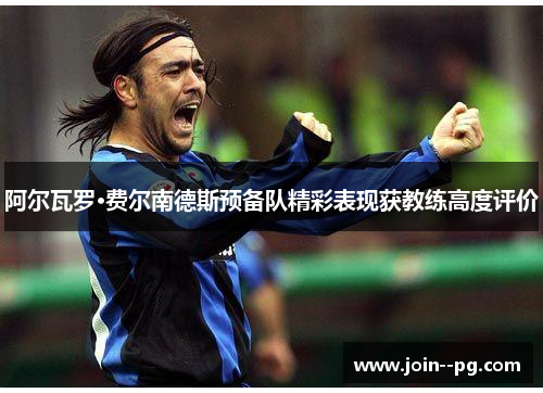 阿尔瓦罗·费尔南德斯预备队精彩表现获教练高度评价 阿尔瓦罗·费尔南德斯预备队精彩表现获教练高度评价