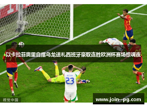 以卡拉菲奥里自摆乌龙送礼西班牙豪取连胜欧洲杯赛场惊魂夜 以卡拉菲奥里自摆乌龙送礼西班牙豪取连胜欧洲杯赛场惊魂夜