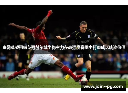 泰勒莫顿租借英冠赫尔城坐稳主力在高强度赛季中打磨成长轨迹价值